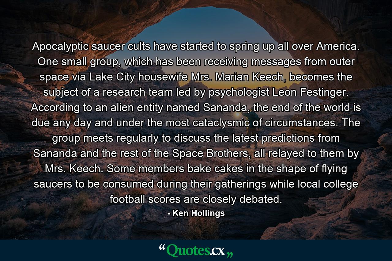 Apocalyptic saucer cults have started to spring up all over America. One small group, which has been receiving messages from outer space via Lake City housewife Mrs. Marian Keech, becomes the subject of a research team led by psychologist Leon Festinger. According to an alien entity named Sananda, the end of the world is due any day and under the most cataclysmic of circumstances. The group meets regularly to discuss the latest predictions from Sananda and the rest of the Space Brothers, all relayed to them by Mrs. Keech. Some members bake cakes in the shape of flying saucers to be consumed during their gatherings while local college football scores are closely debated. - Quote by Ken Hollings