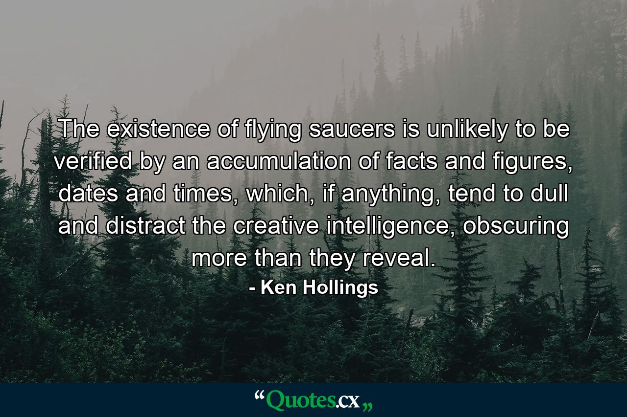 The existence of flying saucers is unlikely to be verified by an accumulation of facts and figures, dates and times, which, if anything, tend to dull and distract the creative intelligence, obscuring more than they reveal. - Quote by Ken Hollings