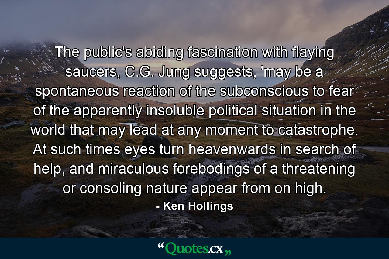 The public's abiding fascination with flaying saucers, C.G. Jung suggests, 'may be a spontaneous reaction of the subconscious to fear of the apparently insoluble political situation in the world that may lead at any moment to catastrophe. At such times eyes turn heavenwards in search of help, and miraculous forebodings of a threatening or consoling nature appear from on high. - Quote by Ken Hollings