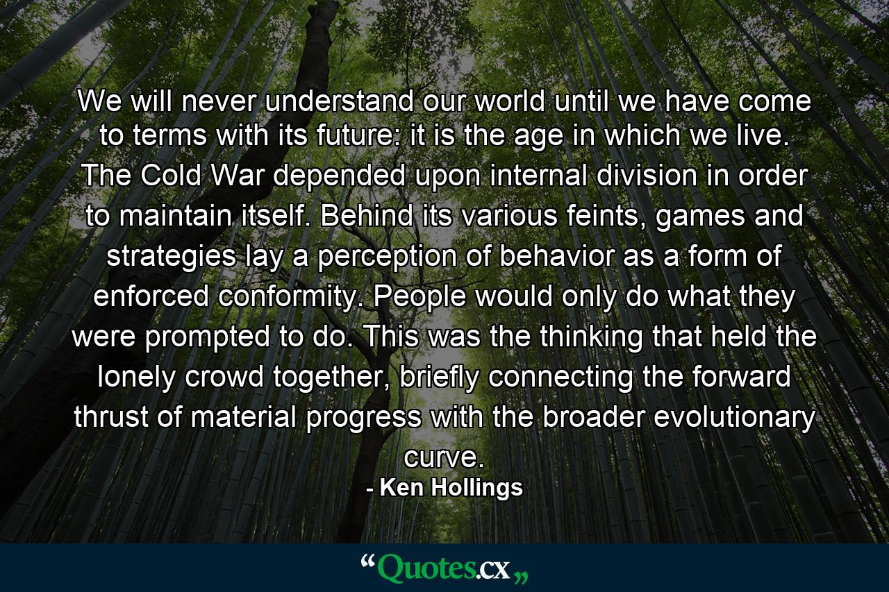 We will never understand our world until we have come to terms with its future: it is the age in which we live. The Cold War depended upon internal division in order to maintain itself. Behind its various feints, games and strategies lay a perception of behavior as a form of enforced conformity. People would only do what they were prompted to do. This was the thinking that held the lonely crowd together, briefly connecting the forward thrust of material progress with the broader evolutionary curve. - Quote by Ken Hollings