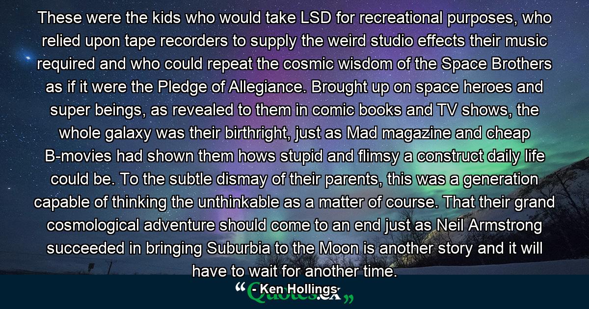 These were the kids who would take LSD for recreational purposes, who relied upon tape recorders to supply the weird studio effects their music required and who could repeat the cosmic wisdom of the Space Brothers as if it were the Pledge of Allegiance. Brought up on space heroes and super beings, as revealed to them in comic books and TV shows, the whole galaxy was their birthright, just as Mad magazine and cheap B-movies had shown them hows stupid and flimsy a construct daily life could be. To the subtle dismay of their parents, this was a generation capable of thinking the unthinkable as a matter of course. That their grand cosmological adventure should come to an end just as Neil Armstrong succeeded in bringing Suburbia to the Moon is another story and it will have to wait for another time. - Quote by Ken Hollings