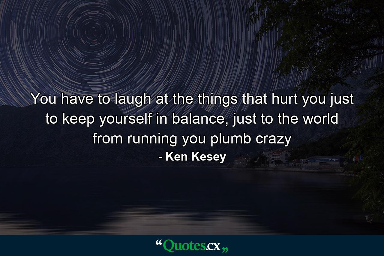 You have to laugh at the things that hurt you just to keep yourself in balance, just to the world from running you plumb crazy - Quote by Ken Kesey