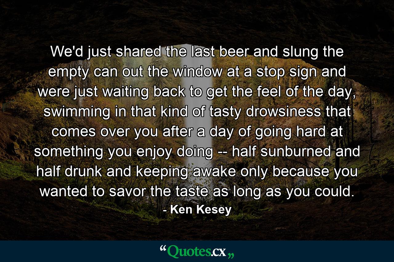 We'd just shared the last beer and slung the empty can out the window at a stop sign and were just waiting back to get the feel of the day, swimming in that kind of tasty drowsiness that comes over you after a day of going hard at something you enjoy doing -- half sunburned and half drunk and keeping awake only because you wanted to savor the taste as long as you could. - Quote by Ken Kesey