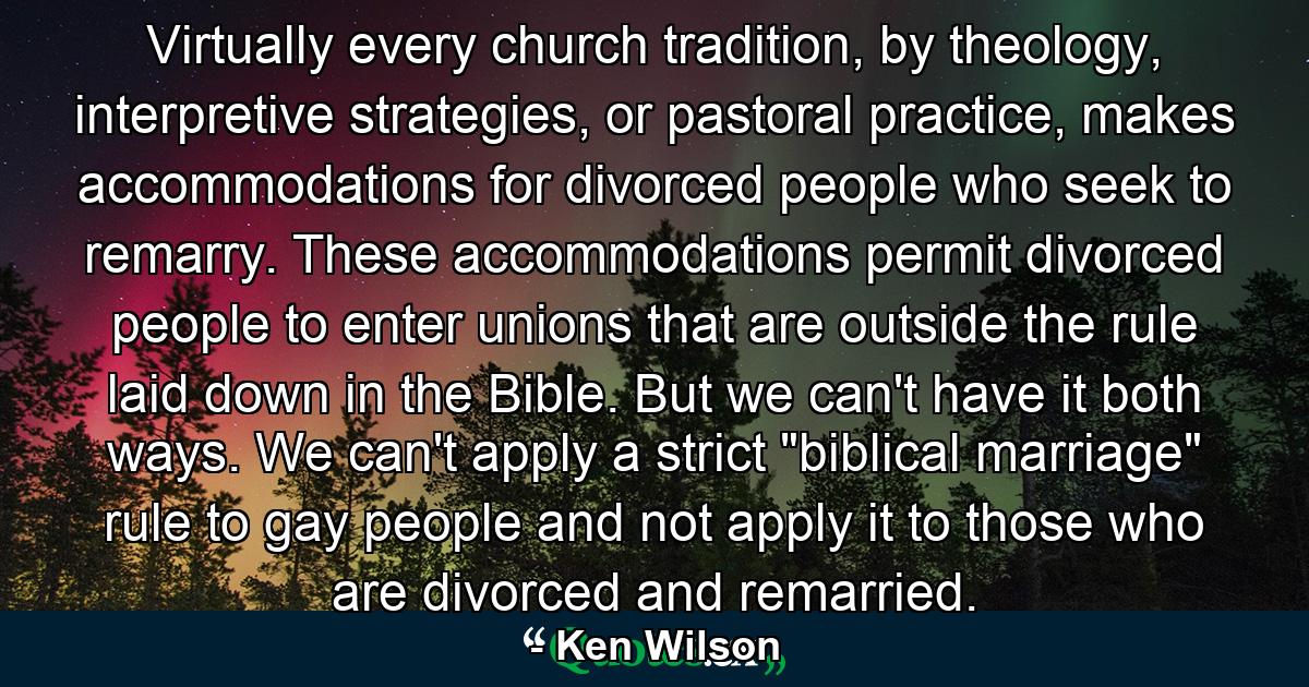 Virtually every church tradition, by theology, interpretive strategies, or pastoral practice, makes accommodations for divorced people who seek to remarry. These accommodations permit divorced people to enter unions that are outside the rule laid down in the Bible. But we can't have it both ways. We can't apply a strict 