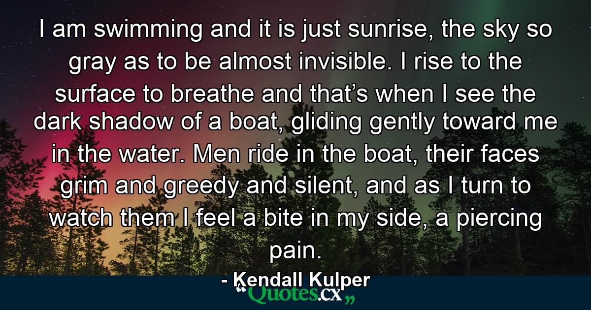 I am swimming and it is just sunrise, the sky so gray as to be almost invisible. I rise to the surface to breathe and that’s when I see the dark shadow of a boat, gliding gently toward me in the water. Men ride in the boat, their faces grim and greedy and silent, and as I turn to watch them I feel a bite in my side, a piercing pain. - Quote by Kendall Kulper