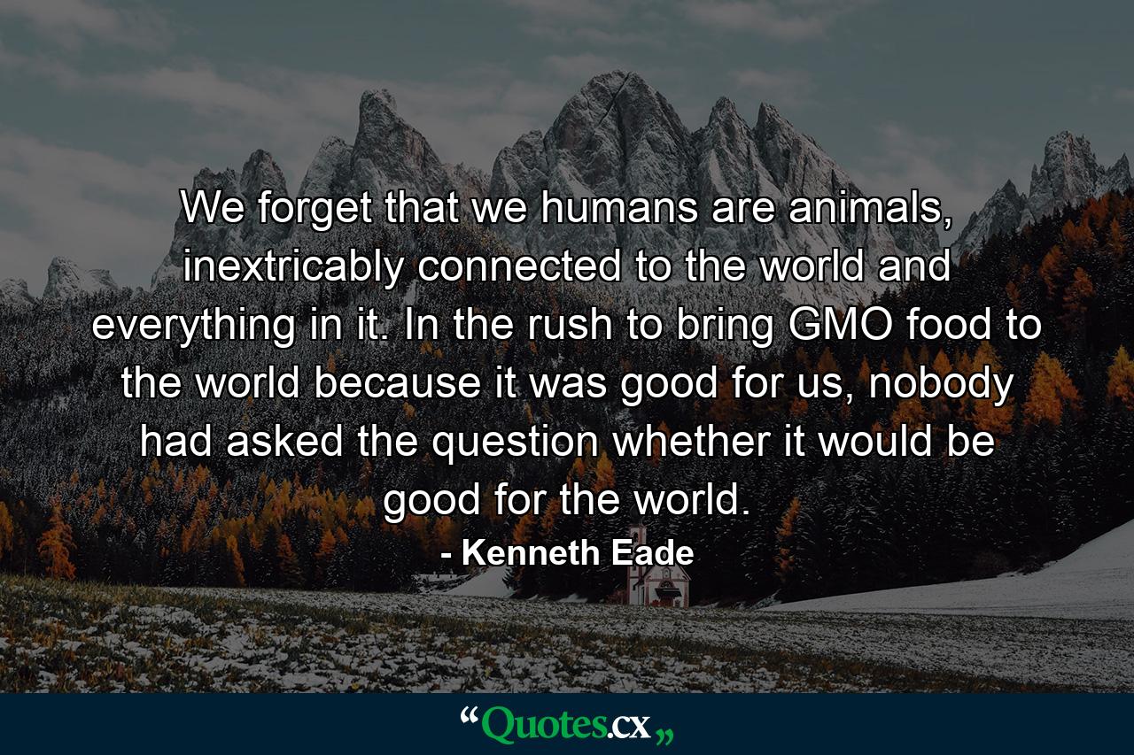 We forget that we humans are animals, inextricably connected to the world and everything in it. In the rush to bring GMO food to the world because it was good for us, nobody had asked the question whether it would be good for the world. - Quote by Kenneth Eade