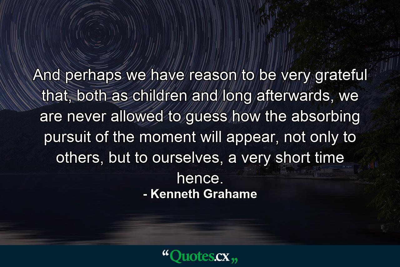 And perhaps we have reason to be very grateful that, both as children and long afterwards, we are never allowed to guess how the absorbing pursuit of the moment will appear, not only to others, but to ourselves, a very short time hence. - Quote by Kenneth Grahame