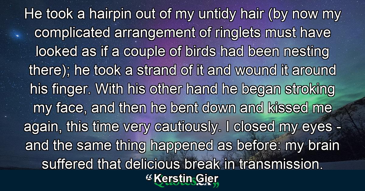 He took a hairpin out of my untidy hair (by now my complicated arrangement of ringlets must have looked as if a couple of birds had been nesting there); he took a strand of it and wound it around his finger. With his other hand he began stroking my face, and then he bent down and kissed me again, this time very cautiously. I closed my eyes - and the same thing happened as before: my brain suffered that delicious break in transmission. - Quote by Kerstin Gier