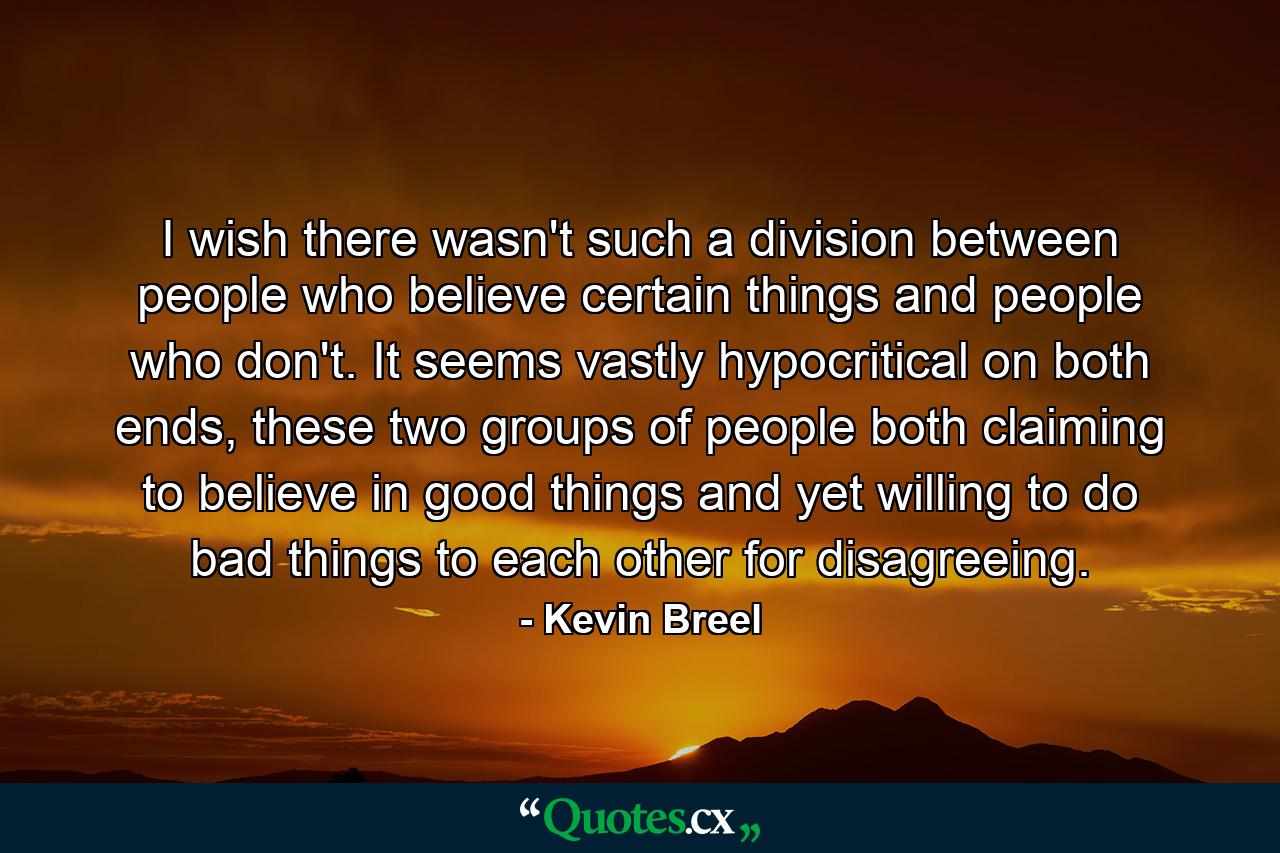 I wish there wasn't such a division between people who believe certain things and people who don't. It seems vastly hypocritical on both ends, these two groups of people both claiming to believe in good things and yet willing to do bad things to each other for disagreeing. - Quote by Kevin Breel