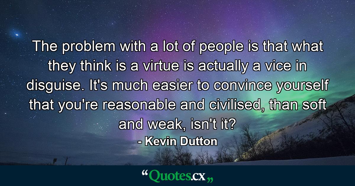 The problem with a lot of people is that what they think is a virtue is actually a vice in disguise. It's much easier to convince yourself that you're reasonable and civilised, than soft and weak, isn't it? - Quote by Kevin Dutton