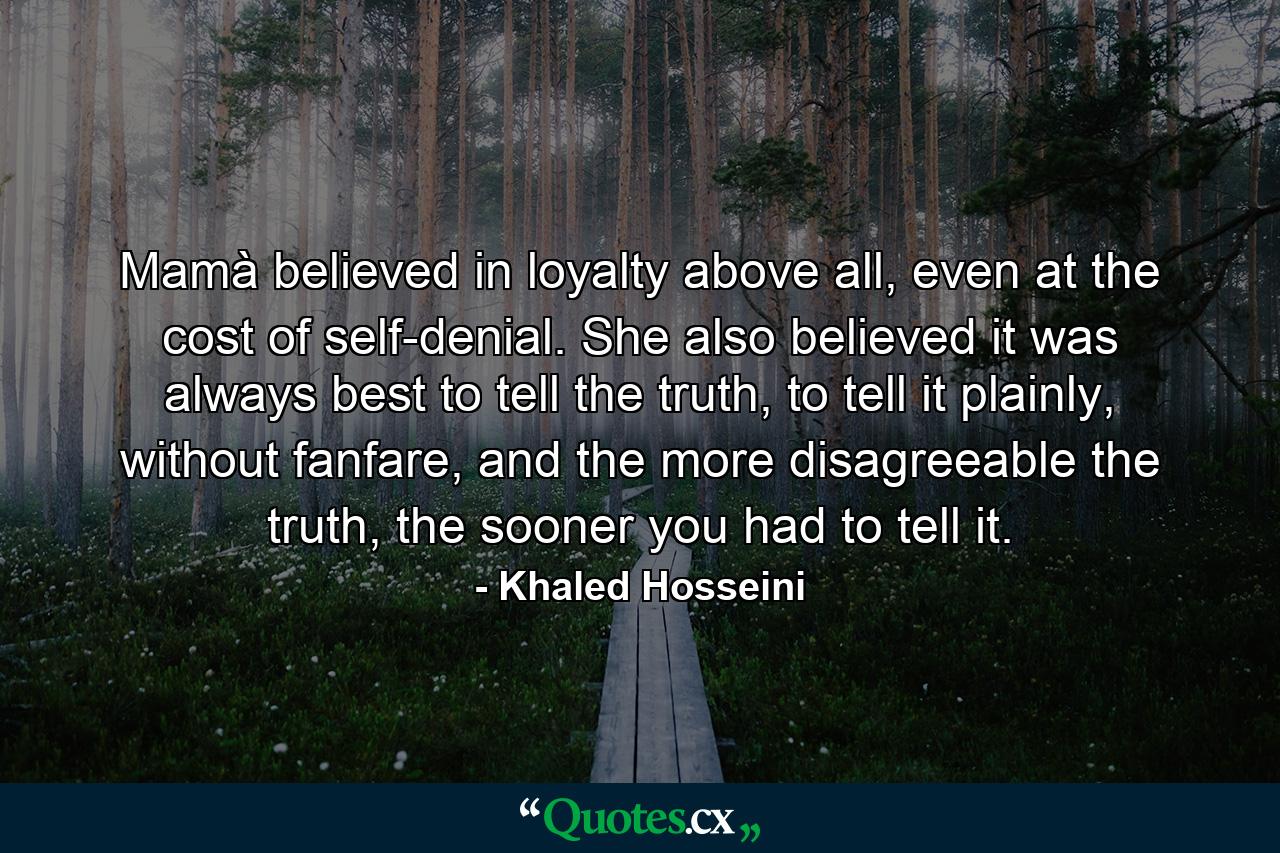 Mamà believed in loyalty above all, even at the cost of self-denial. She also believed it was always best to tell the truth, to tell it plainly, without fanfare, and the more disagreeable the truth, the sooner you had to tell it. - Quote by Khaled Hosseini