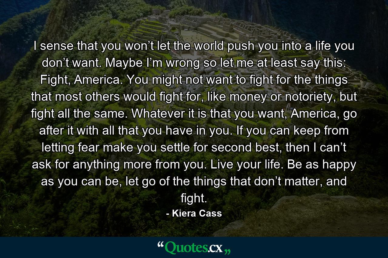 I sense that you won’t let the world push you into a life you don’t want. Maybe I’m wrong so let me at least say this: Fight, America. You might not want to fight for the things that most others would fight for, like money or notoriety, but fight all the same. Whatever it is that you want, America, go after it with all that you have in you. If you can keep from letting fear make you settle for second best, then I can’t ask for anything more from you. Live your life. Be as happy as you can be, let go of the things that don’t matter, and fight. - Quote by Kiera Cass