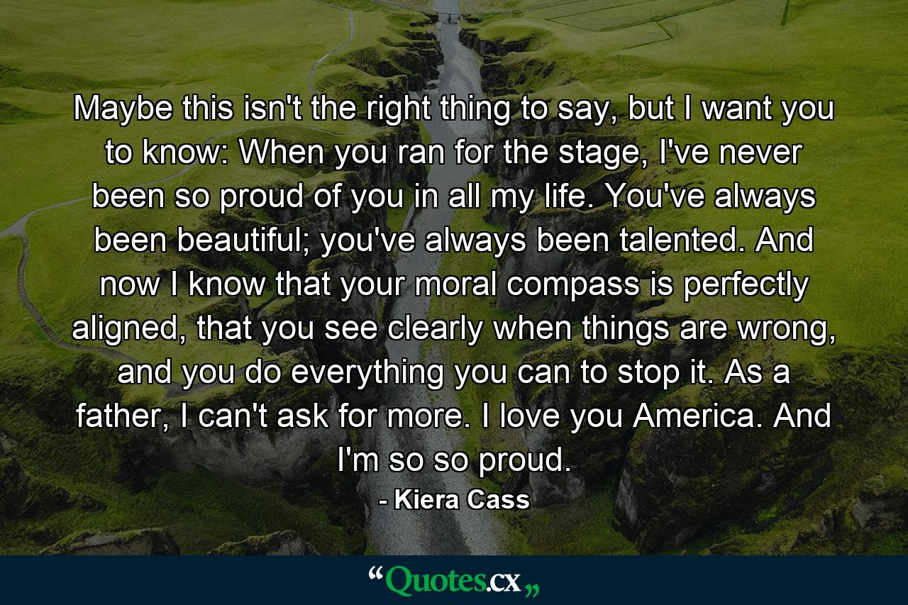 Maybe this isn't the right thing to say, but I want you to know: When you ran for the stage, I've never been so proud of you in all my life. You've always been beautiful; you've always been talented. And now I know that your moral compass is perfectly aligned, that you see clearly when things are wrong, and you do everything you can to stop it. As a father, I can't ask for more. I love you America. And I'm so so proud. - Quote by Kiera Cass