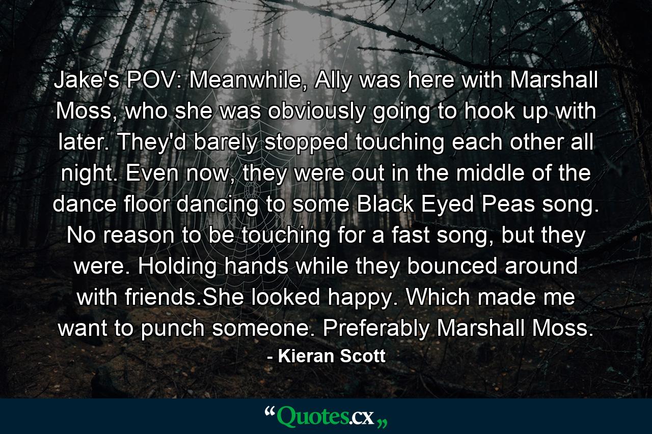 Jake's POV: Meanwhile, Ally was here with Marshall Moss, who she was obviously going to hook up with later. They'd barely stopped touching each other all night. Even now, they were out in the middle of the dance floor dancing to some Black Eyed Peas song. No reason to be touching for a fast song, but they were. Holding hands while they bounced around with friends.She looked happy. Which made me want to punch someone. Preferably Marshall Moss. - Quote by Kieran Scott