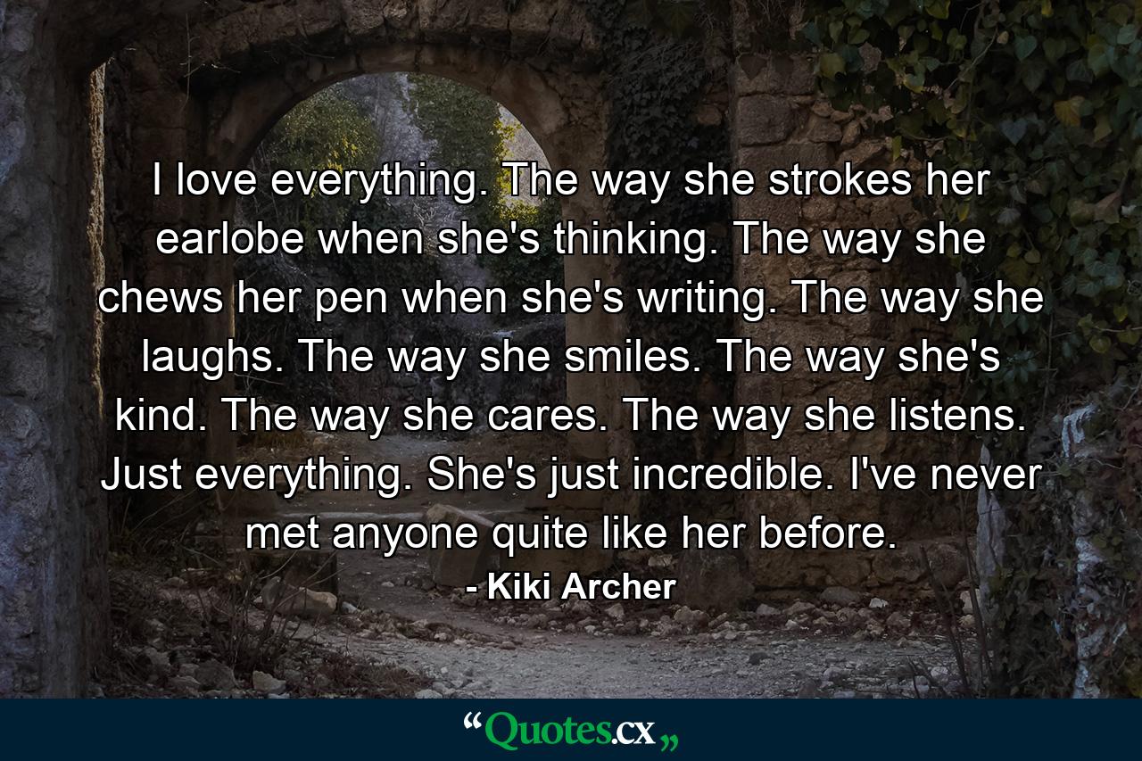 I love everything. The way she strokes her earlobe when she's thinking. The way she chews her pen when she's writing. The way she laughs. The way she smiles. The way she's kind. The way she cares. The way she listens. Just everything. She's just incredible. I've never met anyone quite like her before. - Quote by Kiki Archer