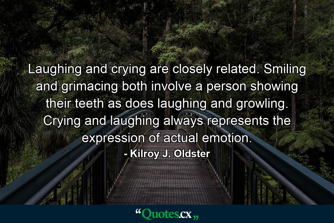 Laughing and crying are closely related. Smiling and grimacing both involve a person showing their teeth as does laughing and growling. Crying and laughing always represents the expression of actual emotion. - Quote by Kilroy J. Oldster