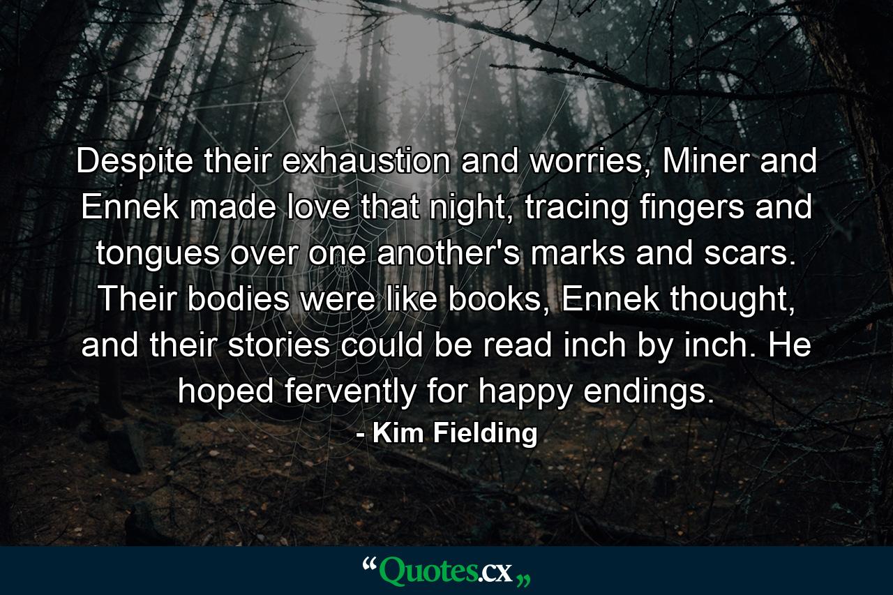 Despite their exhaustion and worries, Miner and Ennek made love that night, tracing fingers and tongues over one another's marks and scars. Their bodies were like books, Ennek thought, and their stories could be read inch by inch. He hoped fervently for happy endings. - Quote by Kim Fielding