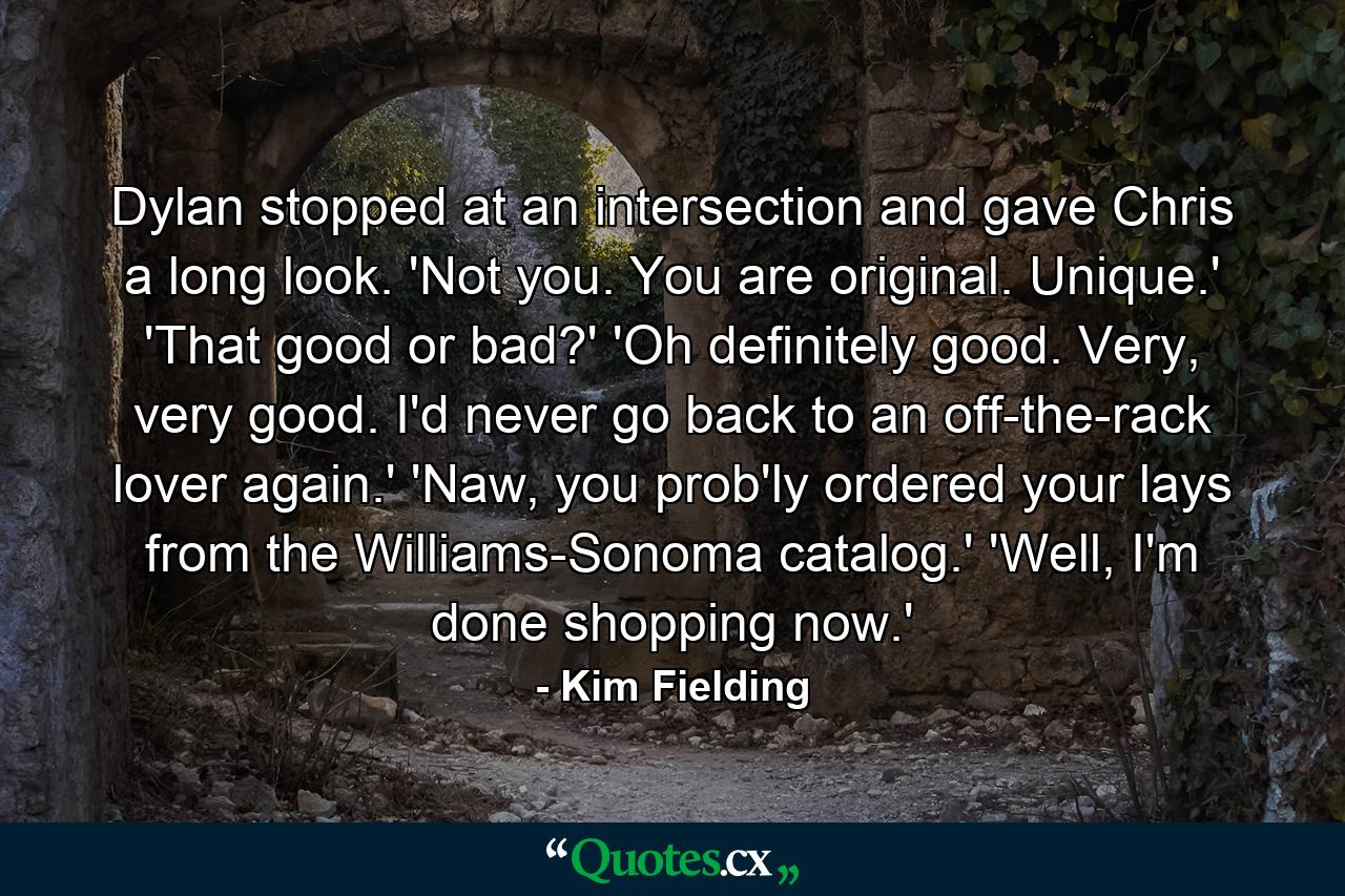 Dylan stopped at an intersection and gave Chris a long look. 'Not you. You are original. Unique.' 'That good or bad?' 'Oh definitely good. Very, very good. I'd never go back to an off-the-rack lover again.' 'Naw, you prob'ly ordered your lays from the Williams-Sonoma catalog.' 'Well, I'm done shopping now.' - Quote by Kim Fielding
