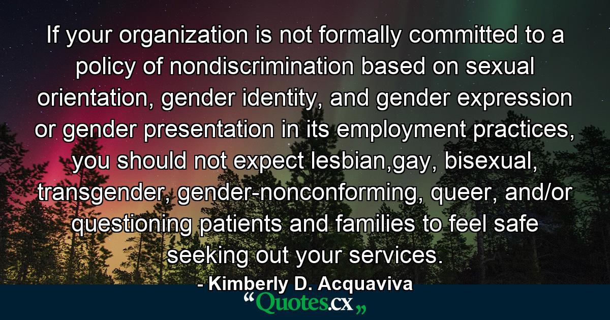 If your organization is not formally committed to a policy of nondiscrimination based on sexual orientation, gender identity, and gender expression or gender presentation in its employment practices, you should not expect lesbian,gay, bisexual, transgender, gender-nonconforming, queer, and/or questioning patients and families to feel safe seeking out your services. - Quote by Kimberly D. Acquaviva