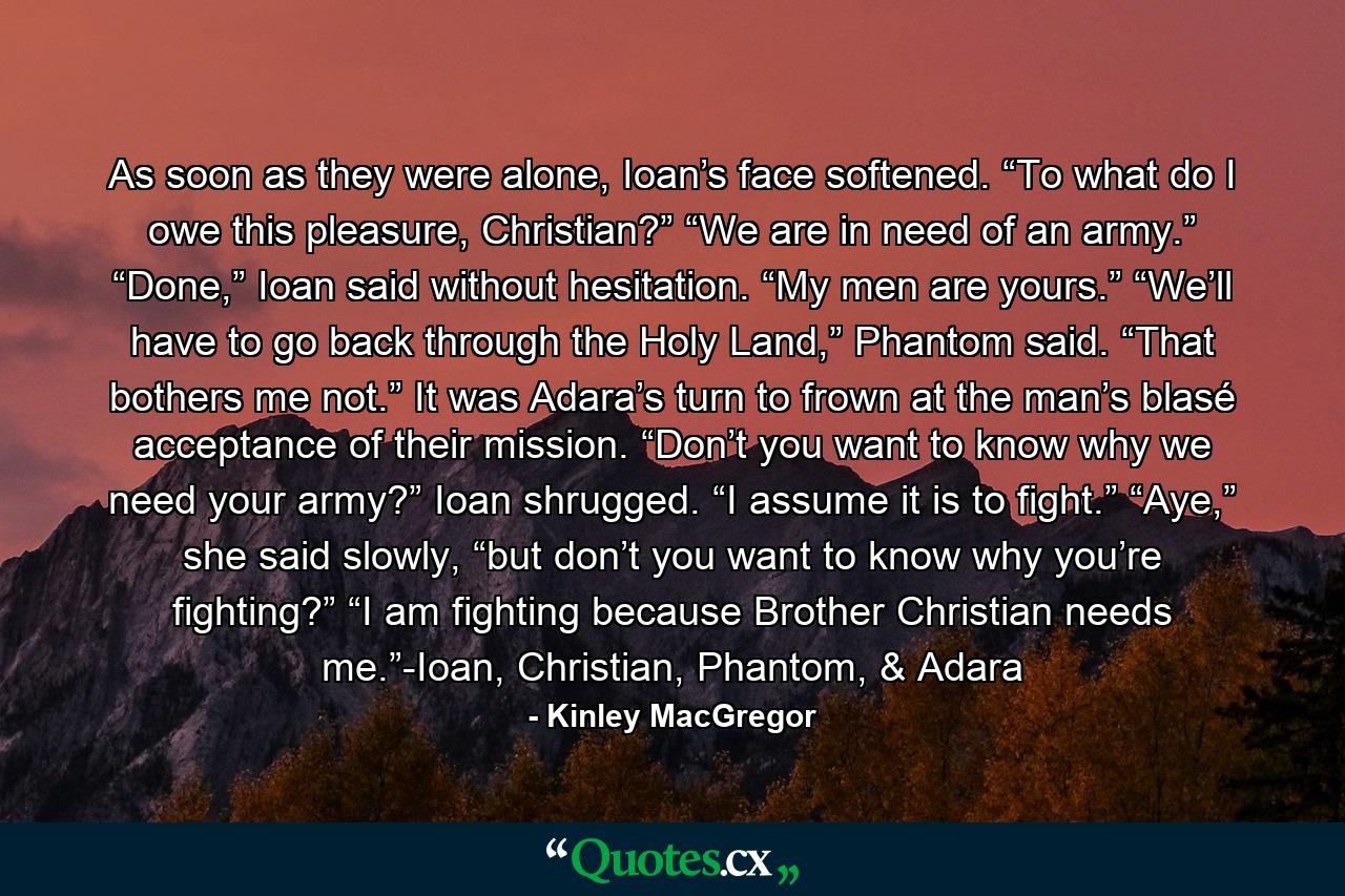 As soon as they were alone, Ioan’s face softened. “To what do I owe this pleasure, Christian?” “We are in need of an army.” “Done,” Ioan said without hesitation. “My men are yours.” “We’ll have to go back through the Holy Land,” Phantom said. “That bothers me not.” It was Adara’s turn to frown at the man’s blasé acceptance of their mission. “Don’t you want to know why we need your army?” Ioan shrugged. “I assume it is to fight.” “Aye,” she said slowly, “but don’t you want to know why you’re fighting?” “I am fighting because Brother Christian needs me.”-Ioan, Christian, Phantom, & Adara - Quote by Kinley MacGregor