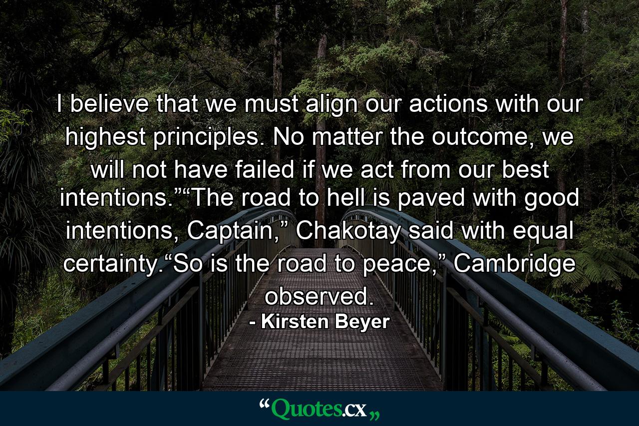 I believe that we must align our actions with our highest principles. No matter the outcome, we will not have failed if we act from our best intentions.”“The road to hell is paved with good intentions, Captain,” Chakotay said with equal certainty.“So is the road to peace,” Cambridge observed. - Quote by Kirsten Beyer