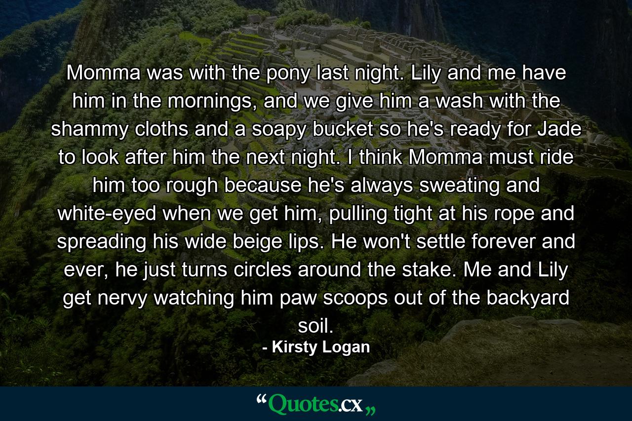 Momma was with the pony last night. Lily and me have him in the mornings, and we give him a wash with the shammy cloths and a soapy bucket so he's ready for Jade to look after him the next night. I think Momma must ride him too rough because he's always sweating and white-eyed when we get him, pulling tight at his rope and spreading his wide beige lips. He won't settle forever and ever, he just turns circles around the stake. Me and Lily get nervy watching him paw scoops out of the backyard soil. - Quote by Kirsty Logan