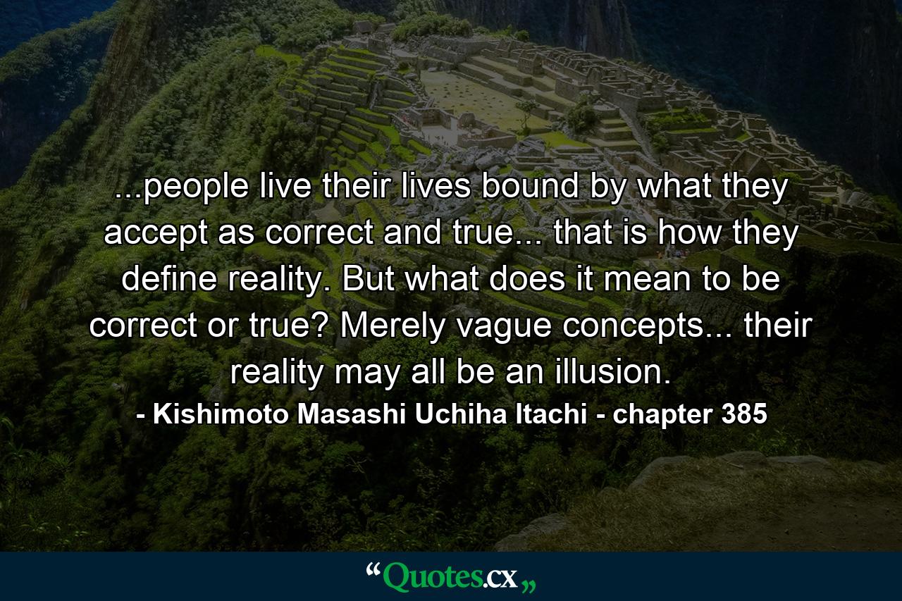 ...people live their lives bound by what they accept as correct and true... that is how they define reality. But what does it mean to be correct or true? Merely vague concepts... their reality may all be an illusion. - Quote by Kishimoto Masashi Uchiha Itachi - chapter 385