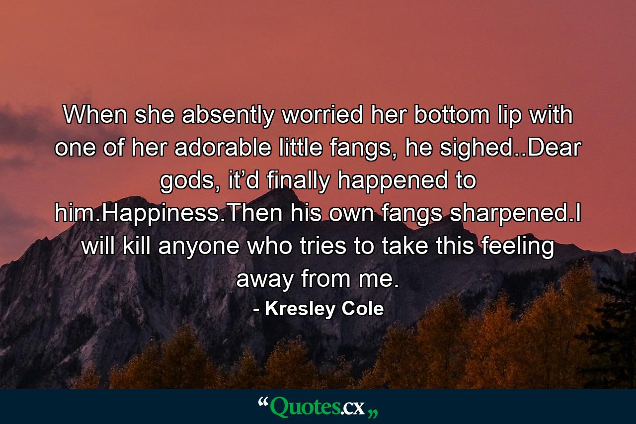 When she absently worried her bottom lip with one of her adorable little fangs, he sighed..Dear gods, it’d finally happened to him.Happiness.Then his own fangs sharpened.I will kill anyone who tries to take this feeling away from me. - Quote by Kresley Cole