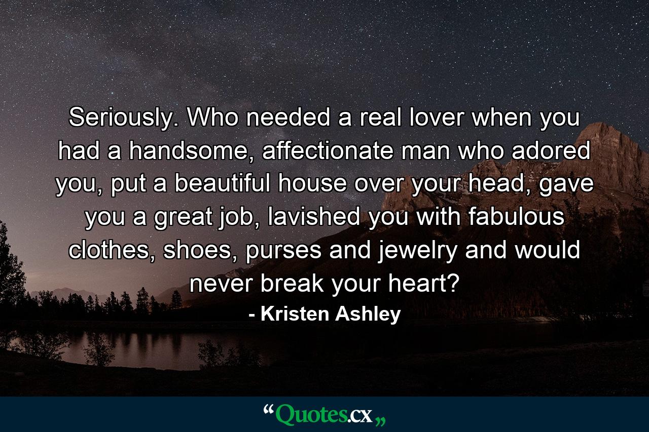 Seriously. Who needed a real lover when you had a handsome, affectionate man who adored you, put a beautiful house over your head, gave you a great job, lavished you with fabulous clothes, shoes, purses and jewelry and would never break your heart? - Quote by Kristen Ashley