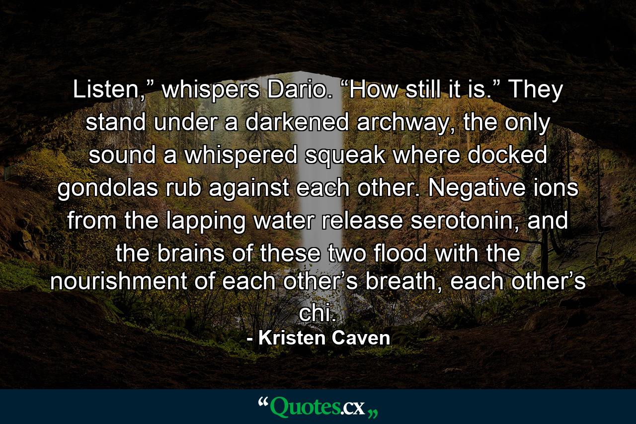 Listen,” whispers Dario. “How still it is.” They stand under a darkened archway, the only sound a whispered squeak where docked gondolas rub against each other. Negative ions from the lapping water release serotonin, and the brains of these two flood with the nourishment of each other’s breath, each other’s chi. - Quote by Kristen Caven