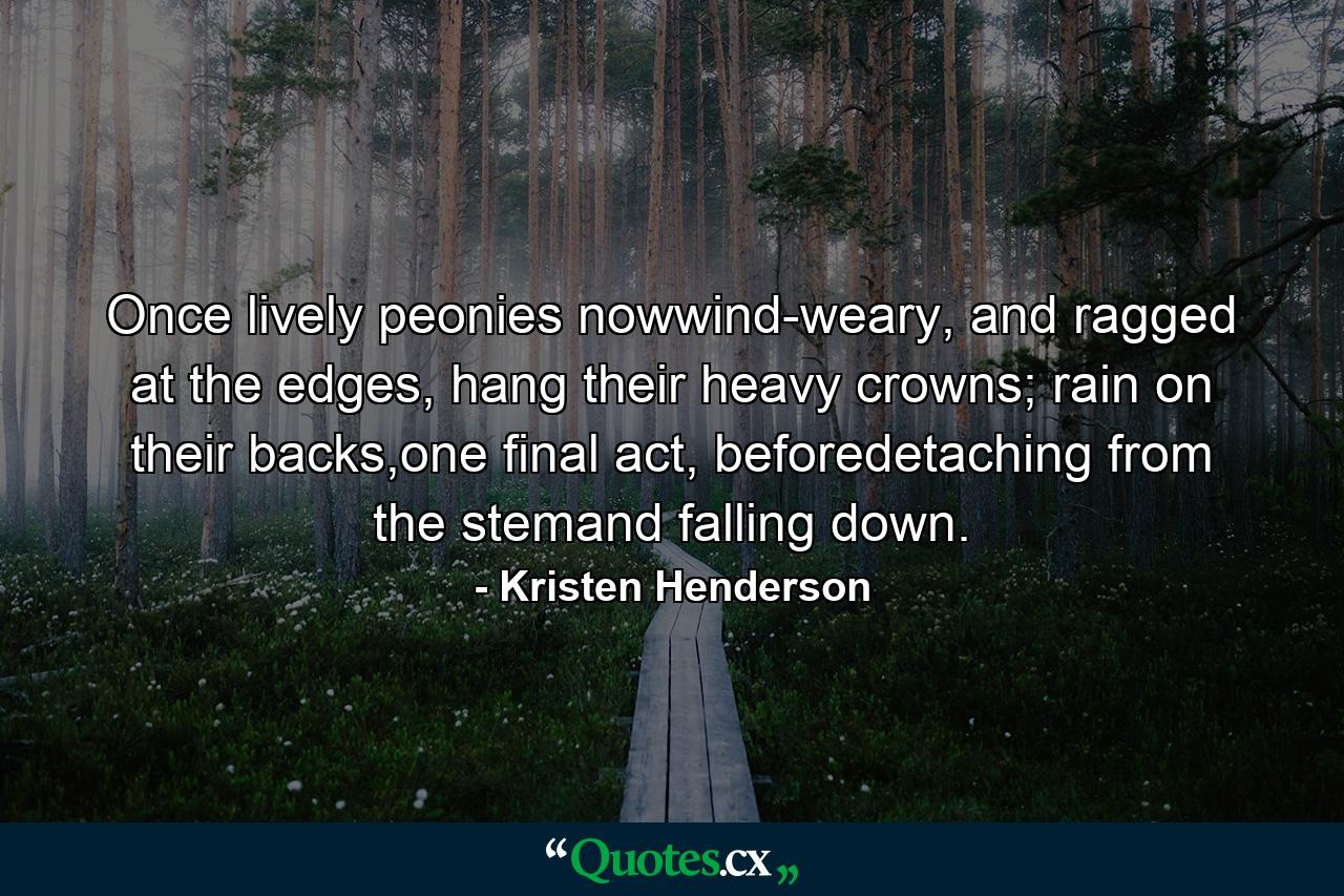 Once lively peonies nowwind-weary, and ragged at the edges, hang their heavy crowns; rain on their backs,one final act, beforedetaching from the stemand falling down. - Quote by Kristen Henderson