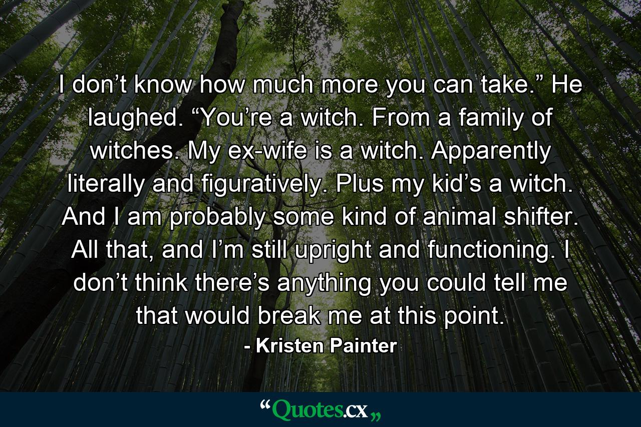 I don’t know how much more you can take.” He laughed. “You’re a witch. From a family of witches. My ex-wife is a witch. Apparently literally and figuratively. Plus my kid’s a witch. And I am probably some kind of animal shifter. All that, and I’m still upright and functioning. I don’t think there’s anything you could tell me that would break me at this point. - Quote by Kristen Painter