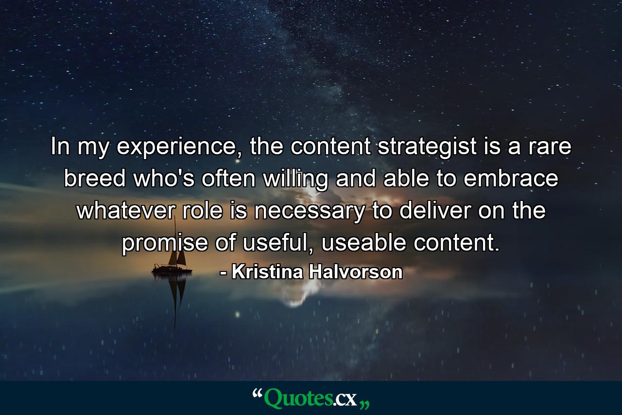 In my experience, the content strategist is a rare breed who's often willing and able to embrace whatever role is necessary to deliver on the promise of useful, useable content. - Quote by Kristina Halvorson