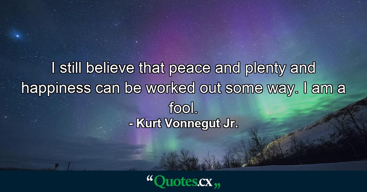 I still believe that peace and plenty and happiness can be worked out some way. I am a fool. - Quote by Kurt Vonnegut Jr.