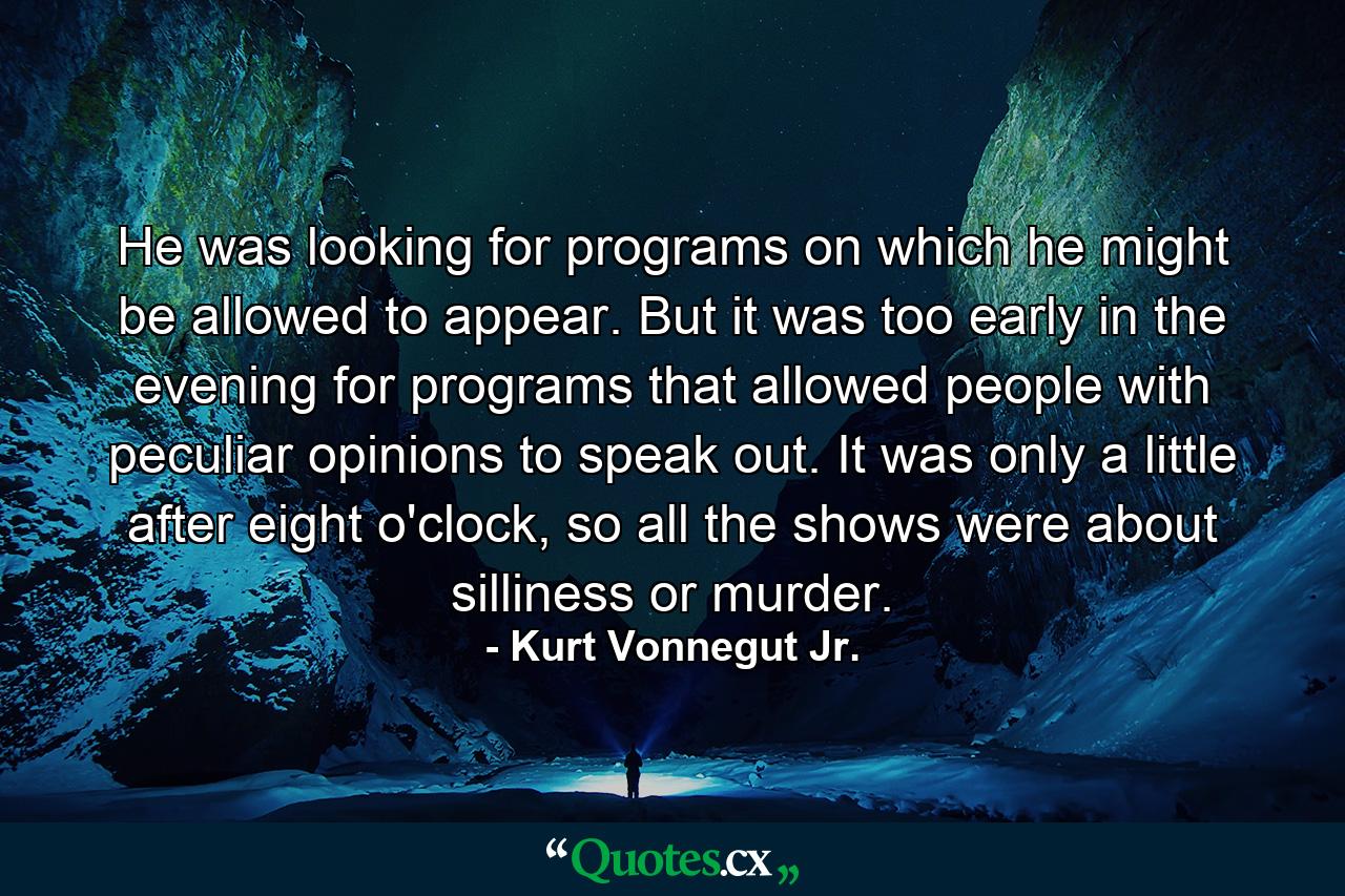 He was looking for programs on which he might be allowed to appear. But it was too early in the evening for programs that allowed people with peculiar opinions to speak out. It was only a little after eight o'clock, so all the shows were about silliness or murder. - Quote by Kurt Vonnegut Jr.