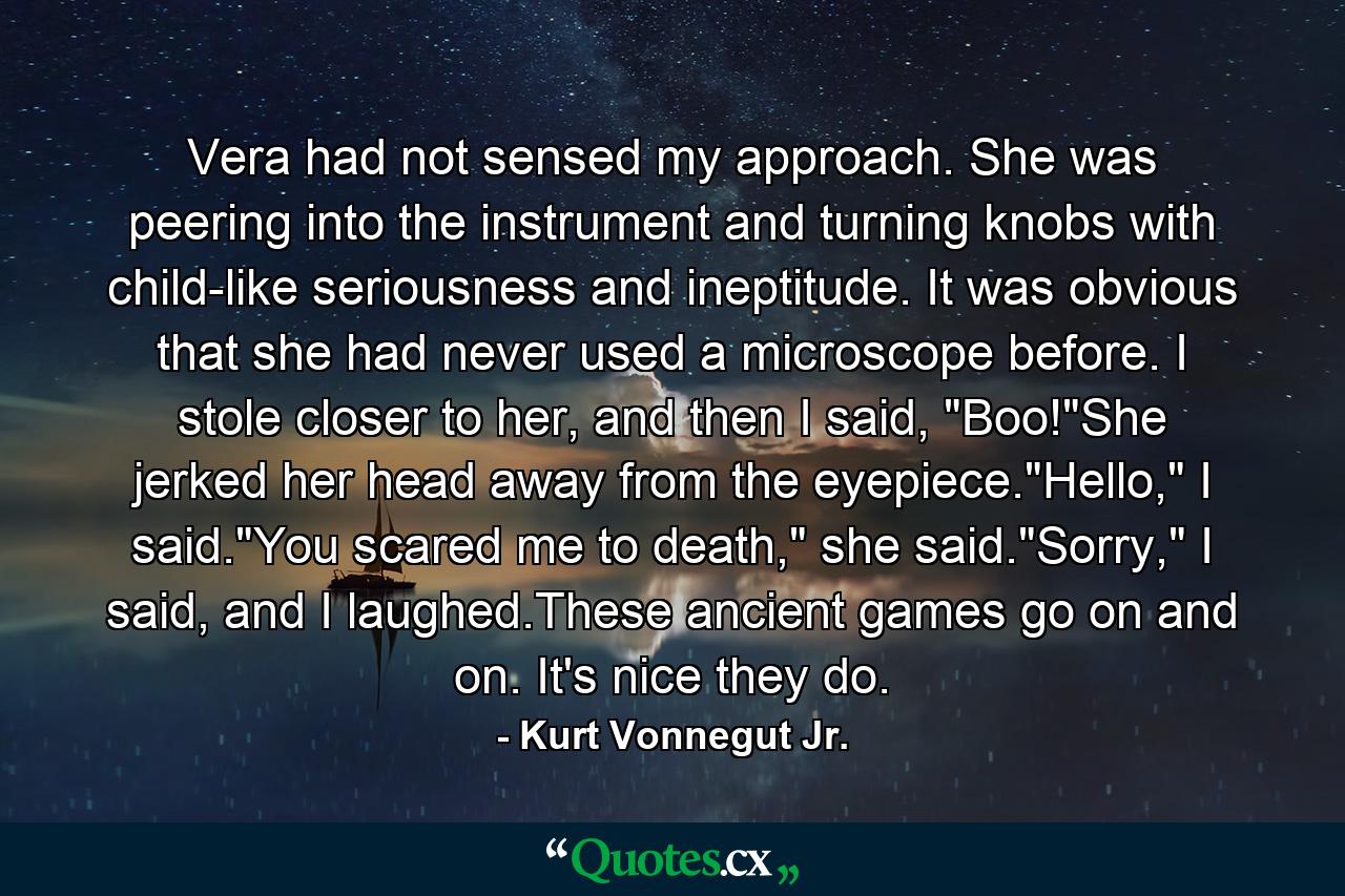 Vera had not sensed my approach. She was peering into the instrument and turning knobs with child-like seriousness and ineptitude. It was obvious that she had never used a microscope before. I stole closer to her, and then I said, 