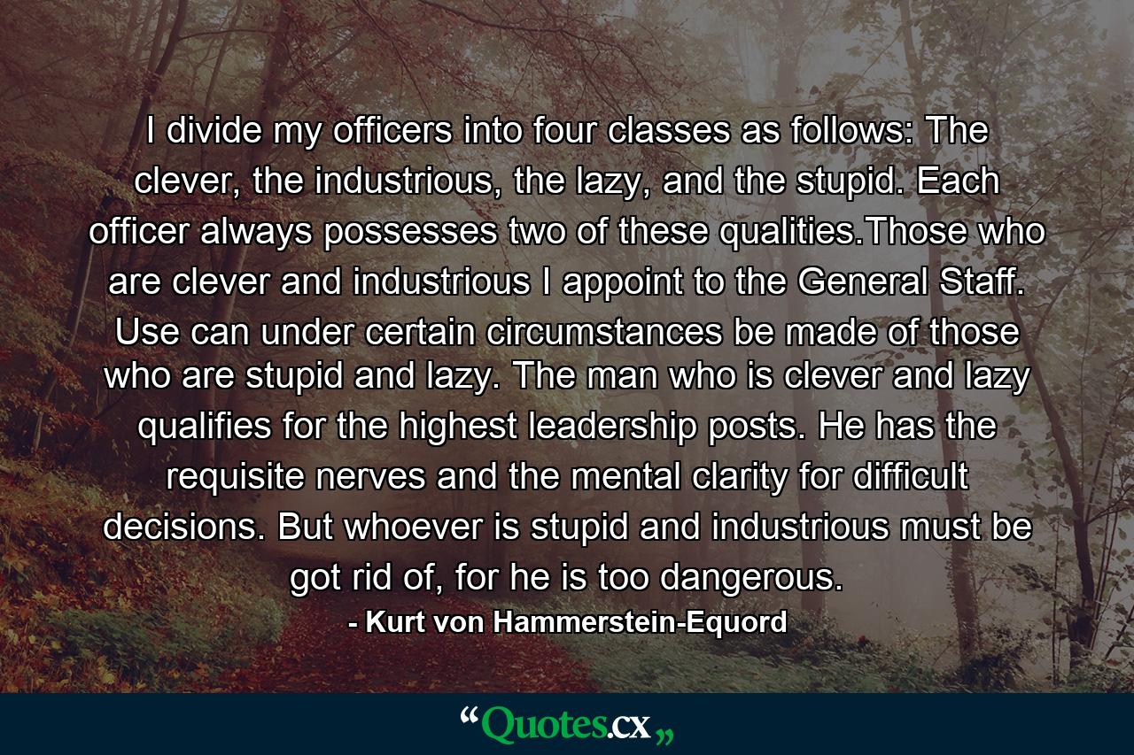 I divide my officers into four classes as follows: The clever, the industrious, the lazy, and the stupid. Each officer always possesses two of these qualities.Those who are clever and industrious I appoint to the General Staff. Use can under certain circumstances be made of those who are stupid and lazy. The man who is clever and lazy qualifies for the highest leadership posts. He has the requisite nerves and the mental clarity for difficult decisions. But whoever is stupid and industrious must be got rid of, for he is too dangerous. - Quote by Kurt von Hammerstein-Equord