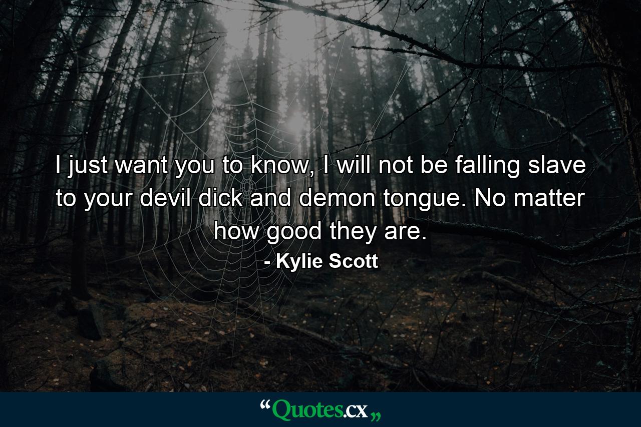 I just want you to know, I will not be falling slave to your devil dick and demon tongue. No matter how good they are. - Quote by Kylie Scott