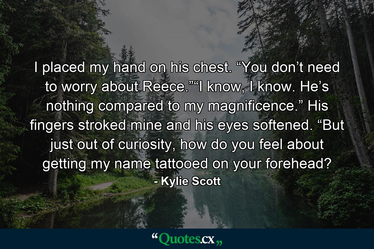 I placed my hand on his chest. “You don’t need to worry about Reece.”“I know, I know. He’s nothing compared to my magnificence.” His fingers stroked mine and his eyes softened. “But just out of curiosity, how do you feel about getting my name tattooed on your forehead? - Quote by Kylie Scott