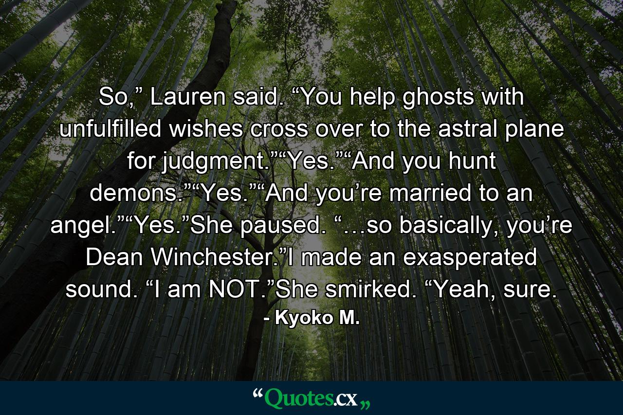 So,” Lauren said. “You help ghosts with unfulfilled wishes cross over to the astral plane for judgment.”“Yes.”“And you hunt demons.”“Yes.”“And you’re married to an angel.”“Yes.”She paused. “…so basically, you’re Dean Winchester.”I made an exasperated sound. “I am NOT.”She smirked. “Yeah, sure. - Quote by Kyoko M.