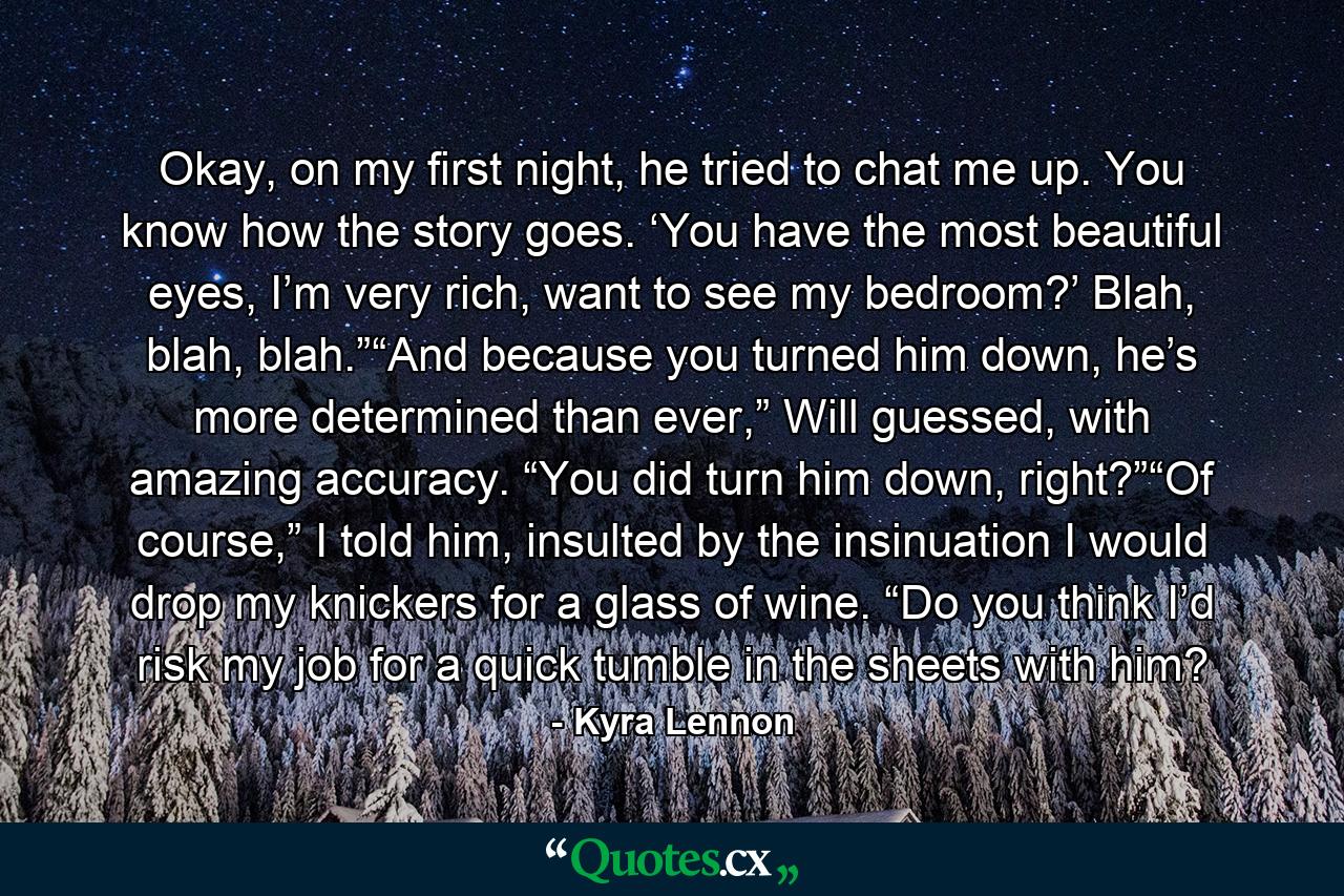 Okay, on my first night, he tried to chat me up. You know how the story goes. ‘You have the most beautiful eyes, I’m very rich, want to see my bedroom?’ Blah, blah, blah.”“And because you turned him down, he’s more determined than ever,” Will guessed, with amazing accuracy. “You did turn him down, right?”“Of course,” I told him, insulted by the insinuation I would drop my knickers for a glass of wine. “Do you think I’d risk my job for a quick tumble in the sheets with him? - Quote by Kyra Lennon