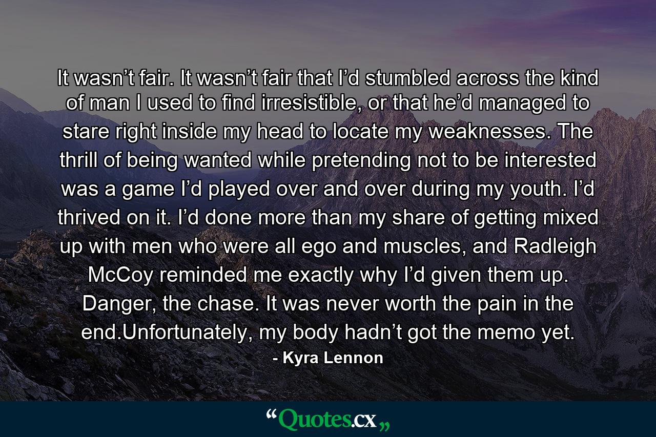 It wasn’t fair. It wasn’t fair that I’d stumbled across the kind of man I used to find irresistible, or that he’d managed to stare right inside my head to locate my weaknesses. The thrill of being wanted while pretending not to be interested was a game I’d played over and over during my youth. I’d thrived on it. I’d done more than my share of getting mixed up with men who were all ego and muscles, and Radleigh McCoy reminded me exactly why I’d given them up. Danger, the chase. It was never worth the pain in the end.Unfortunately, my body hadn’t got the memo yet. - Quote by Kyra Lennon