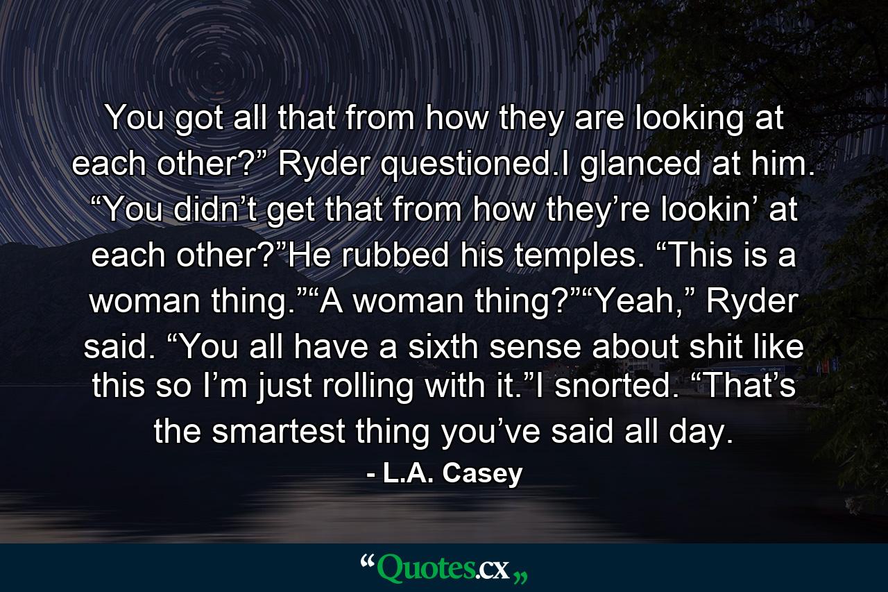 You got all that from how they are looking at each other?” Ryder questioned.I glanced at him. “You didn’t get that from how they’re lookin’ at each other?”He rubbed his temples. “This is a woman thing.”“A woman thing?”“Yeah,” Ryder said. “You all have a sixth sense about shit like this so I’m just rolling with it.”I snorted. “That’s the smartest thing you’ve said all day. - Quote by L.A. Casey