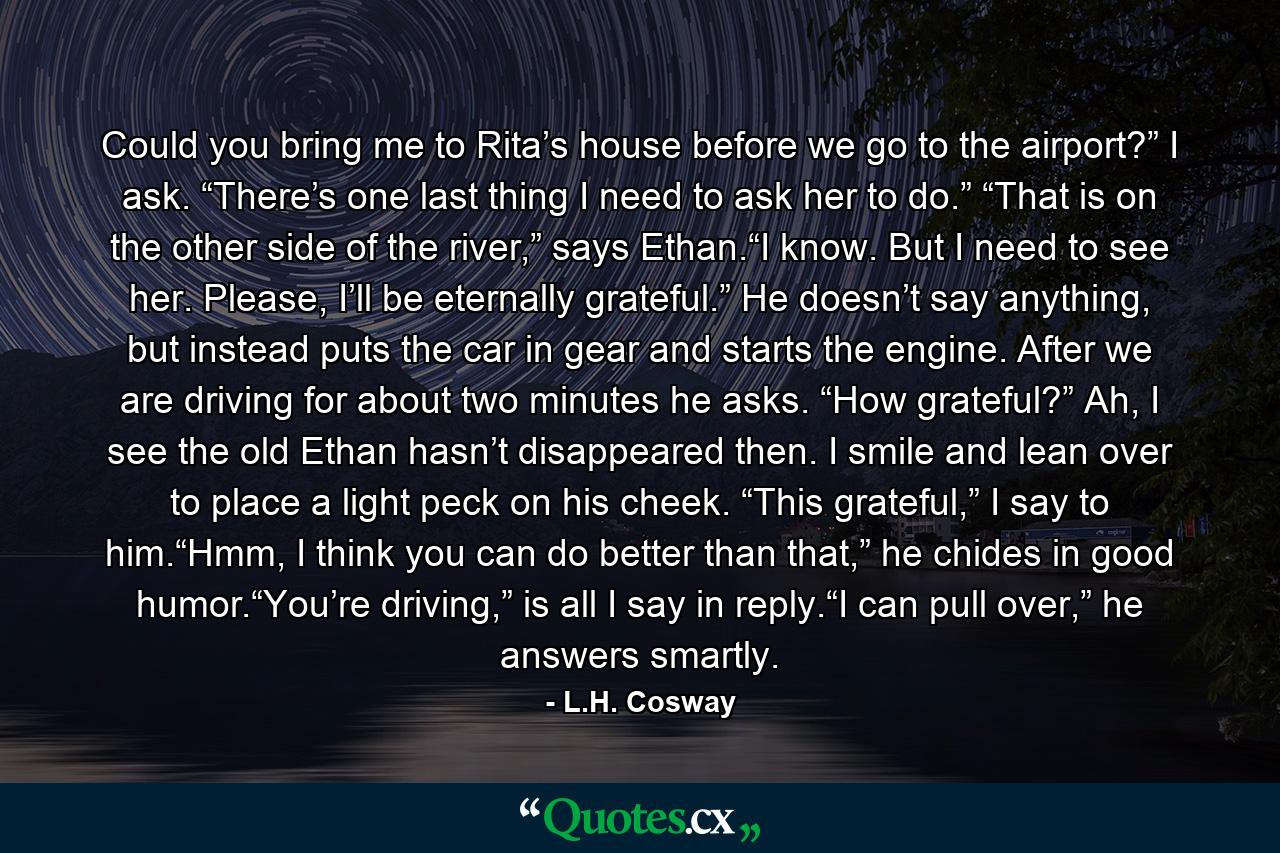 Could you bring me to Rita’s house before we go to the airport?” I ask. “There’s one last thing I need to ask her to do.” “That is on the other side of the river,” says Ethan.“I know. But I need to see her. Please, I’ll be eternally grateful.” He doesn’t say anything, but instead puts the car in gear and starts the engine. After we are driving for about two minutes he asks. “How grateful?” Ah, I see the old Ethan hasn’t disappeared then. I smile and lean over to place a light peck on his cheek. “This grateful,” I say to him.“Hmm, I think you can do better than that,” he chides in good humor.“You’re driving,” is all I say in reply.“I can pull over,” he answers smartly. - Quote by L.H. Cosway