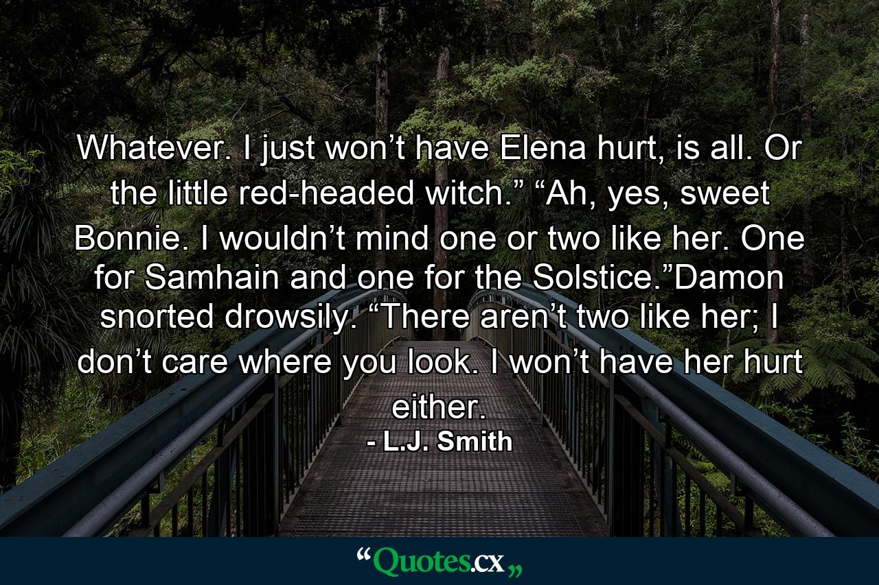 Whatever. I just won’t have Elena hurt, is all. Or the little red-headed witch.” “Ah, yes, sweet Bonnie. I wouldn’t mind one or two like her. One for Samhain and one for the Solstice.”Damon snorted drowsily. “There aren’t two like her; I don’t care where you look. I won’t have her hurt either. - Quote by L.J. Smith