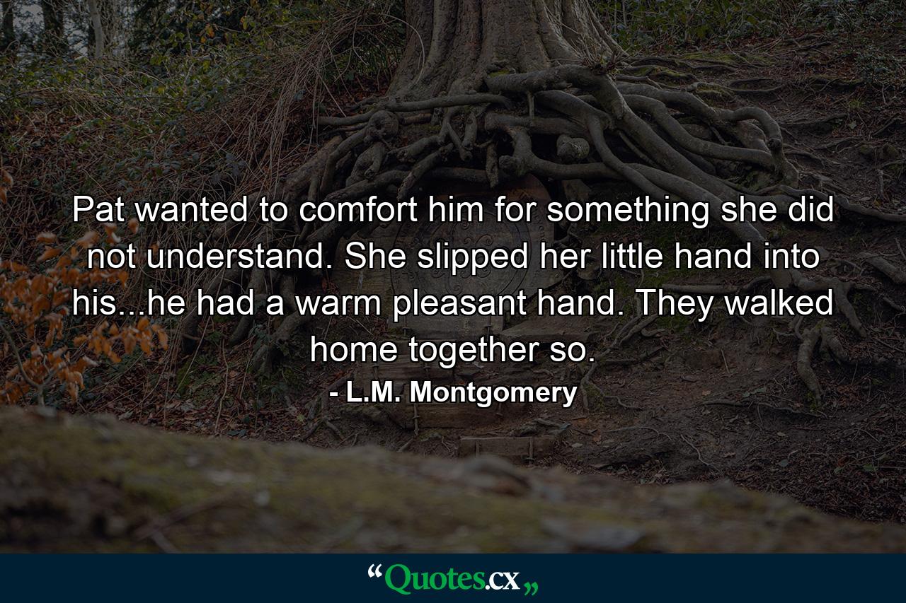 Pat wanted to comfort him for something she did not understand. She slipped her little hand into his...he had a warm pleasant hand. They walked home together so. - Quote by L.M. Montgomery