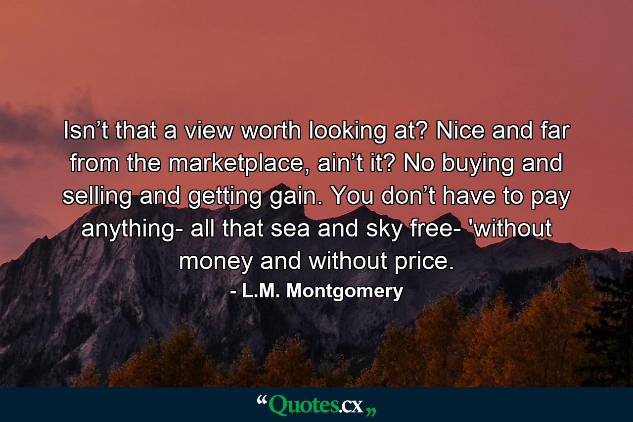 Isn’t that a view worth looking at? Nice and far from the marketplace, ain’t it? No buying and selling and getting gain. You don’t have to pay anything- all that sea and sky free- 'without money and without price. - Quote by L.M. Montgomery