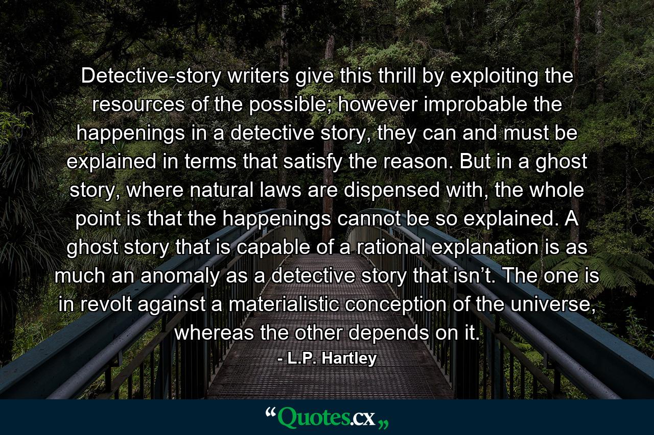 Detective-story writers give this thrill by exploiting the resources of the possible; however improbable the happenings in a detective story, they can and must be explained in terms that satisfy the reason. But in a ghost story, where natural laws are dispensed with, the whole point is that the happenings cannot be so explained. A ghost story that is capable of a rational explanation is as much an anomaly as a detective story that isn’t. The one is in revolt against a materialistic conception of the universe, whereas the other depends on it. - Quote by L.P. Hartley