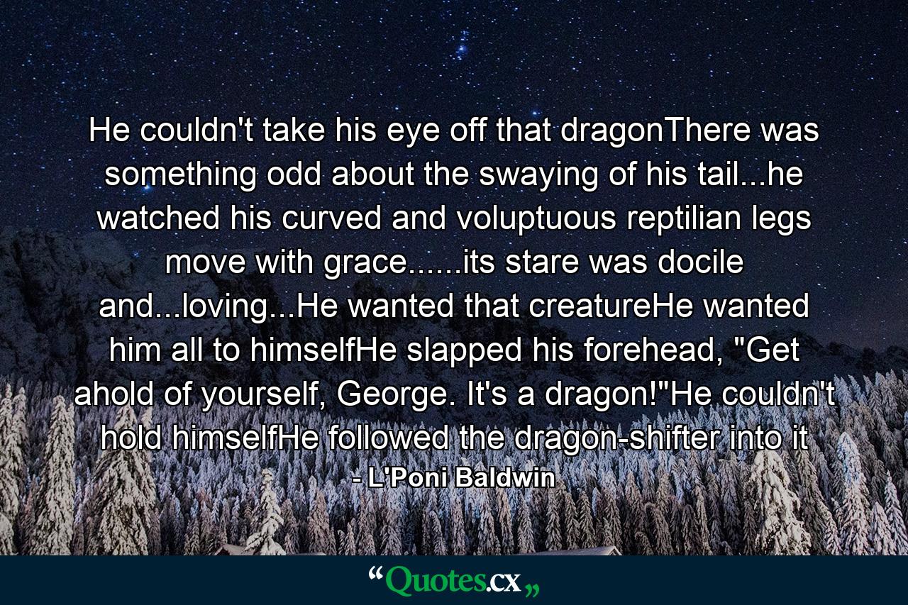 He couldn't take his eye off that dragonThere was something odd about the swaying of his tail...he watched his curved and voluptuous reptilian legs move with grace......its stare was docile and...loving...He wanted that creatureHe wanted him all to himselfHe slapped his forehead, 