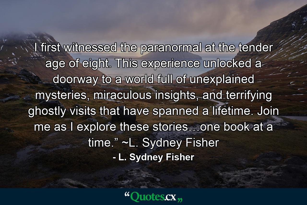 I first witnessed the paranormal at the tender age of eight. This experience unlocked a doorway to a world full of unexplained mysteries, miraculous insights, and terrifying ghostly visits that have spanned a lifetime. Join me as I explore these stories…one book at a time.” ~L. Sydney Fisher - Quote by L. Sydney Fisher